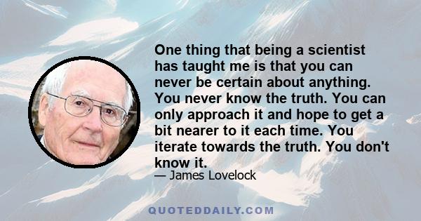 One thing that being a scientist has taught me is that you can never be certain about anything. You never know the truth. You can only approach it and hope to get a bit nearer to it each time. You iterate towards the