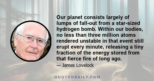 Our planet consists largely of lumps of fall-out from a star-sized hydrogen bomb. Within our bodies, no less than three million atoms rendered unstable in that event still erupt every minute, releasing a tiny fraction