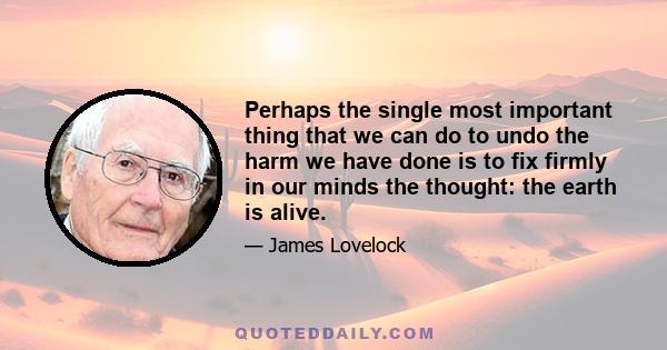 Perhaps the single most important thing that we can do to undo the harm we have done is to fix firmly in our minds the thought: the earth is alive.