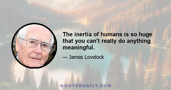 The inertia of humans is so huge that you can't really do anything meaningful.