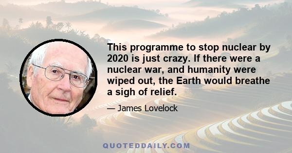 This programme to stop nuclear by 2020 is just crazy. If there were a nuclear war, and humanity were wiped out, the Earth would breathe a sigh of relief.