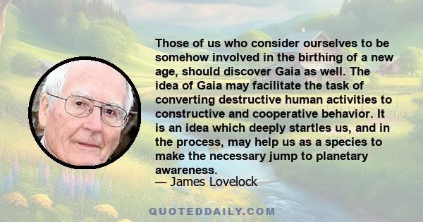 Those of us who consider ourselves to be somehow involved in the birthing of a new age, should discover Gaia as well. The idea of Gaia may facilitate the task of converting destructive human activities to constructive