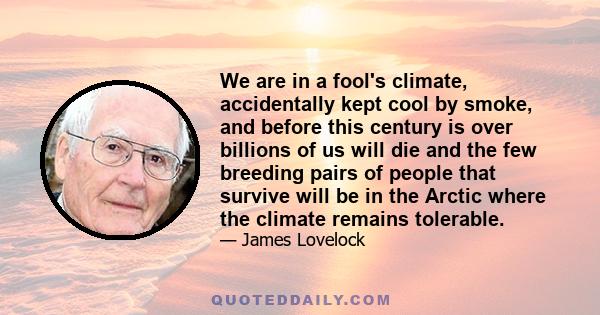 We are in a fool's climate, accidentally kept cool by smoke, and before this century is over billions of us will die and the few breeding pairs of people that survive will be in the Arctic where the climate remains