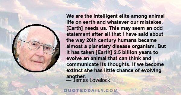 We are the intelligent elite among animal life on earth and whatever our mistakes, [Earth] needs us. This may seem an odd statement after all that I have said about the way 20th century humans became almost a planetary