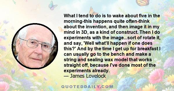 What I tend to do is to wake about five in the morning-this happens quite often-think about the invention, and then image it in my mind in 3D, as a kind of construct. Then I do experiments with the image...sort of