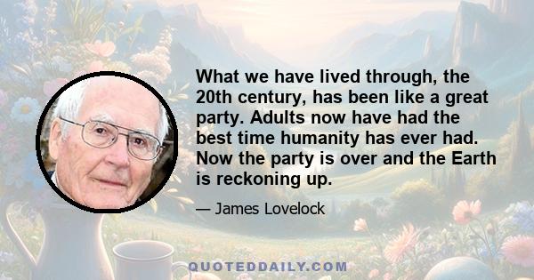 What we have lived through, the 20th century, has been like a great party. Adults now have had the best time humanity has ever had. Now the party is over and the Earth is reckoning up.