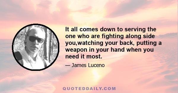 It all comes down to serving the one who are fighting along side you,watching your back, putting a weapon in your hand when you need it most.