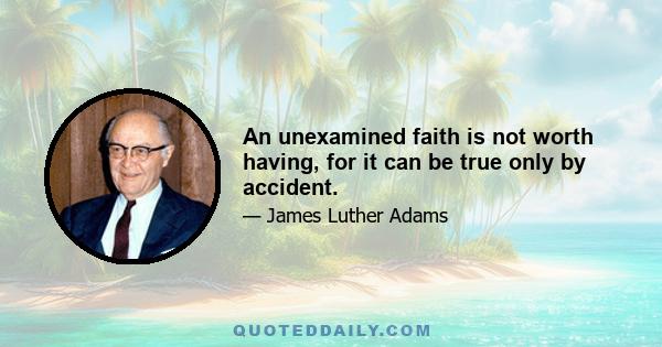 An unexamined faith is not worth having, for it can be true only by accident.