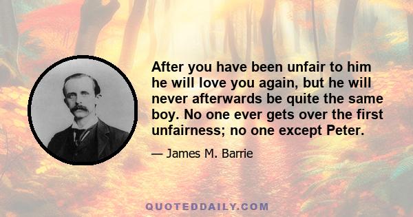 After you have been unfair to him he will love you again, but he will never afterwards be quite the same boy. No one ever gets over the first unfairness; no one except Peter.