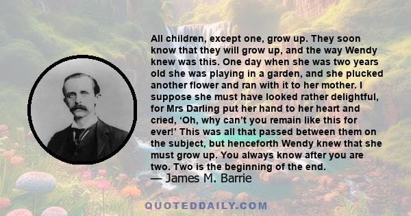 All children, except one, grow up. They soon know that they will grow up, and the way Wendy knew was this. One day when she was two years old she was playing in a garden, and she plucked another flower and ran with it