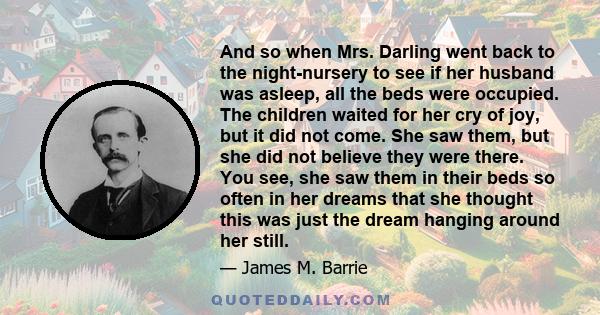 And so when Mrs. Darling went back to the night-nursery to see if her husband was asleep, all the beds were occupied. The children waited for her cry of joy, but it did not come. She saw them, but she did not believe