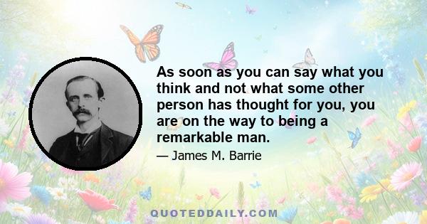 As soon as you can say what you think and not what some other person has thought for you, you are on the way to being a remarkable man.