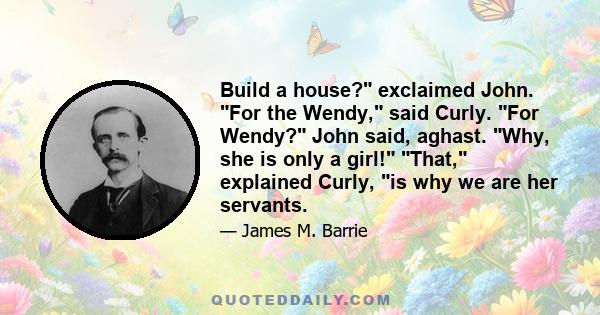 Build a house? exclaimed John. For the Wendy, said Curly. For Wendy? John said, aghast. Why, she is only a girl! That, explained Curly, is why we are her servants.