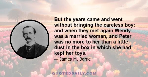 But the years came and went without bringing the careless boy; and when they met again Wendy was a married woman, and Peter was no more to her than a little dust in the box in which she had kept her toys.