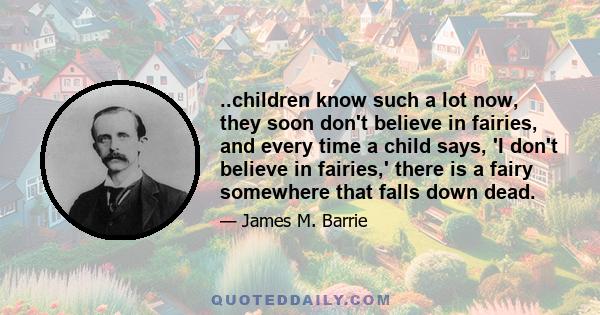 ..children know such a lot now, they soon don't believe in fairies, and every time a child says, 'I don't believe in fairies,' there is a fairy somewhere that falls down dead.