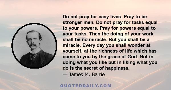 Do not pray for easy lives. Pray to be stronger men. Do not pray for tasks equal to your powers. Pray for powers equal to your tasks. Then the doing of your work shall be no miracle. But you shall be a miracle. Every