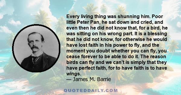 Every living thing was shunning him. Poor little Peter Pan, he sat down and cried, and even then he did not know that, for a bird, he was sitting on his wrong part. It is a blessing that he did not know, for otherwise