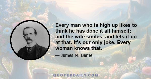 Every man who is high up likes to think he has done it all himself; and the wife smiles, and lets it go at that. It's our only joke. Every woman knows that.