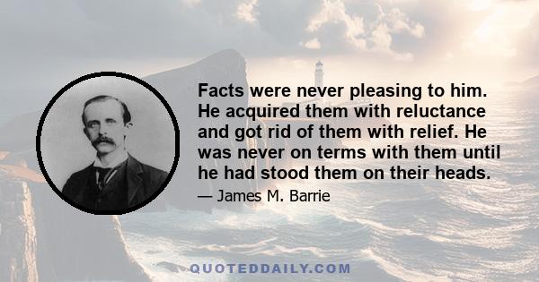 Facts were never pleasing to him. He acquired them with reluctance and got rid of them with relief. He was never on terms with them until he had stood them on their heads.