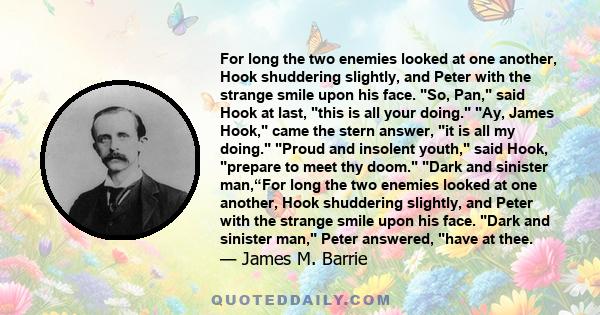 For long the two enemies looked at one another, Hook shuddering slightly, and Peter with the strange smile upon his face. So, Pan, said Hook at last, this is all your doing. Ay, James Hook, came the stern answer, it is