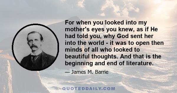 For when you looked into my mother's eyes you knew, as if He had told you, why God sent her into the world - it was to open then minds of all who looked to beautiful thoughts. And that is the beginning and end of