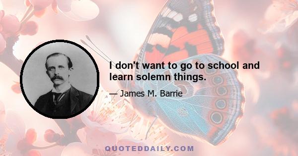 I don't want to go to school and learn solemn things.