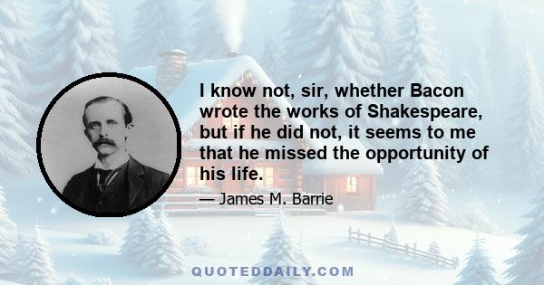 I know not, sir, whether Bacon wrote the works of Shakespeare, but if he did not, it seems to me that he missed the opportunity of his life.