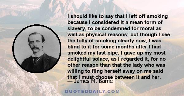 I should like to say that I left off smoking because I considered it a mean form of slavery, to be condemned for moral as well as physical reasons; but though I see the folly of smoking clearly now, I was blind to it