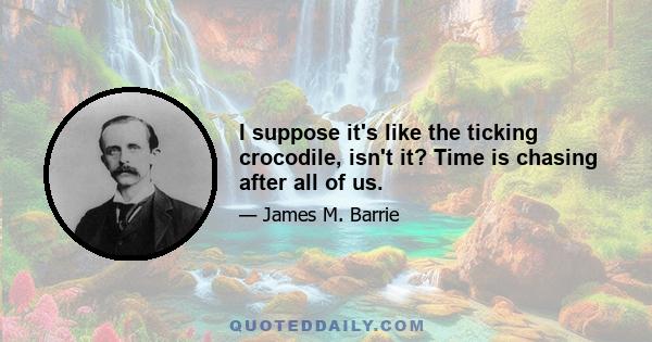 I suppose it's like the ticking crocodile, isn't it? Time is chasing after all of us.