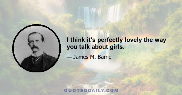 I think it's perfectly lovely the way you talk about girls.