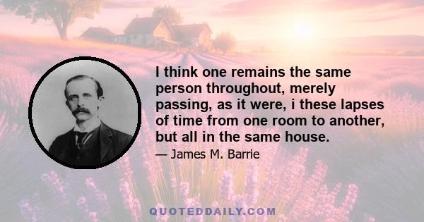 I think one remains the same person throughout, merely passing, as it were, i these lapses of time from one room to another, but all in the same house.