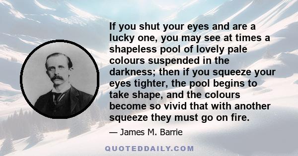 If you shut your eyes and are a lucky one, you may see at times a shapeless pool of lovely pale colours suspended in the darkness; then if you squeeze your eyes tighter, the pool begins to take shape, and the colours