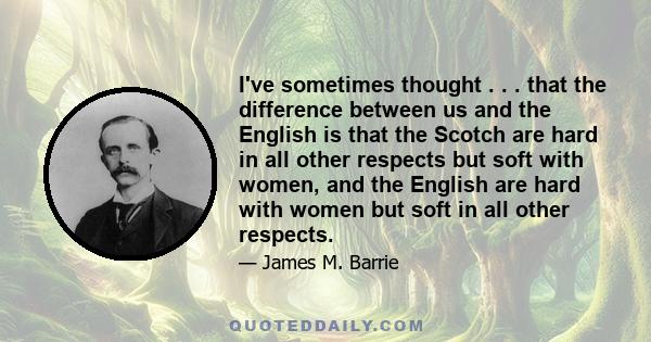 I've sometimes thought . . . that the difference between us and the English is that the Scotch are hard in all other respects but soft with women, and the English are hard with women but soft in all other respects.