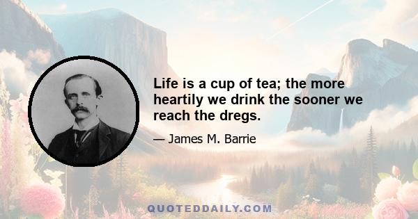 Life is a cup of tea; the more heartily we drink the sooner we reach the dregs.