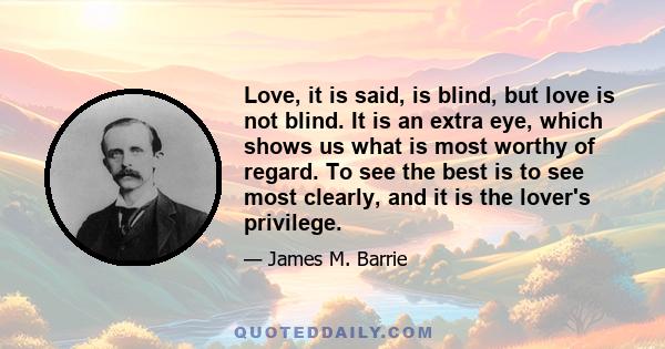 Love, it is said, is blind, but love is not blind. It is an extra eye, which shows us what is most worthy of regard. To see the best is to see most clearly, and it is the lover's privilege.