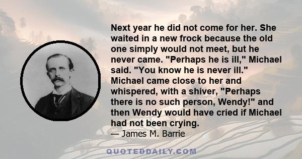 Next year he did not come for her. She waited in a new frock because the old one simply would not meet, but he never came. Perhaps he is ill, Michael said. You know he is never ill. Michael came close to her and