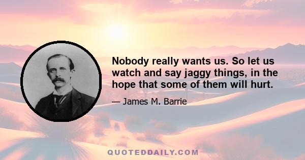 Nobody really wants us. So let us watch and say jaggy things, in the hope that some of them will hurt.