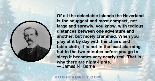 Of all the delectable islands the Neverland is the snuggest and most compact, not large and sprawly, you know, with tedious distances between one adventure and another, but nicely crammed. When you play at it by day