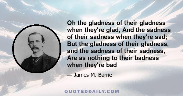 Oh the gladness of their gladness when they're glad, And the sadness of their sadness when they're sad; But the gladness of their gladness, and the sadness of their sadness, Are as nothing to their badness when they're