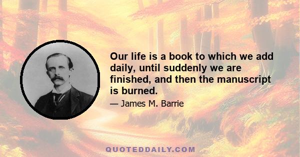 Our life is a book to which we add daily, until suddenly we are finished, and then the manuscript is burned.