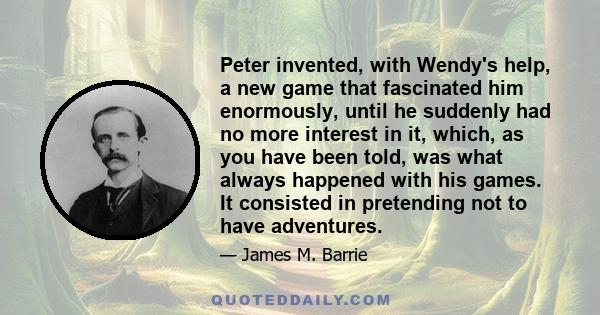 Peter invented, with Wendy's help, a new game that fascinated him enormously, until he suddenly had no more interest in it, which, as you have been told, was what always happened with his games. It consisted in