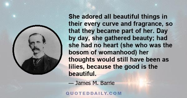 She adored all beautiful things in their every curve and fragrance, so that they became part of her. Day by day, she gathered beauty; had she had no heart (she who was the bosom of womanhood) her thoughts would still