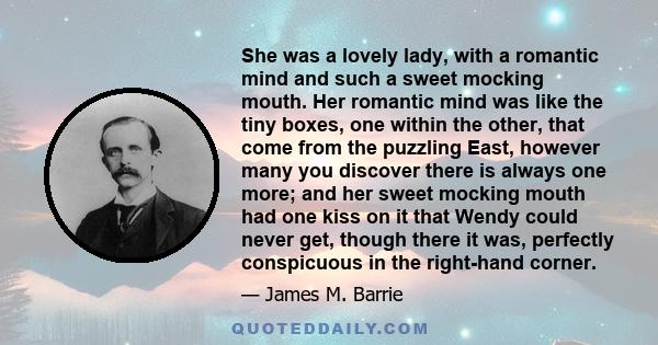 She was a lovely lady, with a romantic mind and such a sweet mocking mouth. Her romantic mind was like the tiny boxes, one within the other, that come from the puzzling East, however many you discover there is always