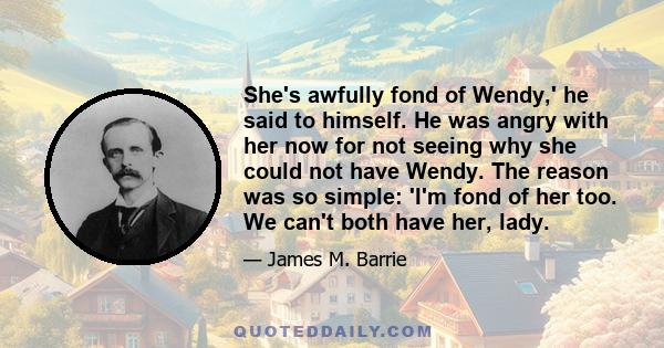 She's awfully fond of Wendy,' he said to himself. He was angry with her now for not seeing why she could not have Wendy. The reason was so simple: 'I'm fond of her too. We can't both have her, lady.