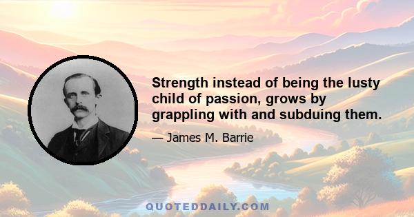 Strength instead of being the lusty child of passion, grows by grappling with and subduing them.