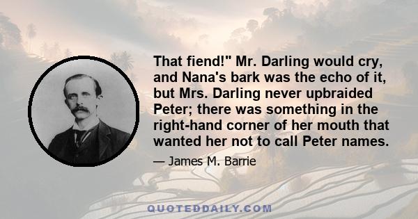 That fiend! Mr. Darling would cry, and Nana's bark was the echo of it, but Mrs. Darling never upbraided Peter; there was something in the right-hand corner of her mouth that wanted her not to call Peter names.