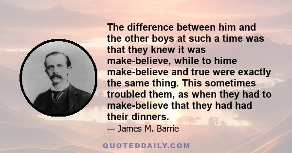 The difference between him and the other boys at such a time was that they knew it was make-believe, while to hime make-believe and true were exactly the same thing. This sometimes troubled them, as when they had to