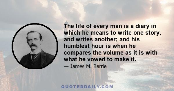 The life of every man is a diary in which he means to write one story, and writes another; and his humblest hour is when he compares the volume as it is with what he vowed to make it.