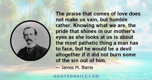 The praise that comes of love does not make us vain, but humble rather. Knowing what we are, the pride that shines in our mother's eyes as she looks at us is about the most pathetic thing a man has to face, but he would 