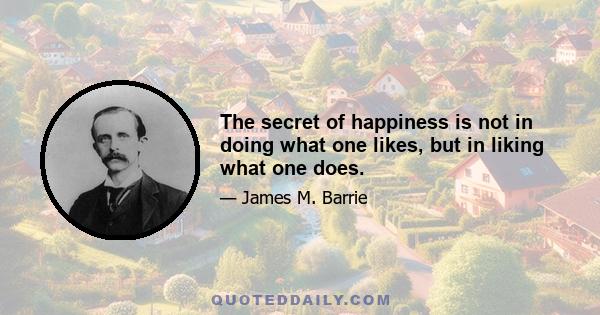 The secret of happiness is not in doing what one likes, but in liking what one does.